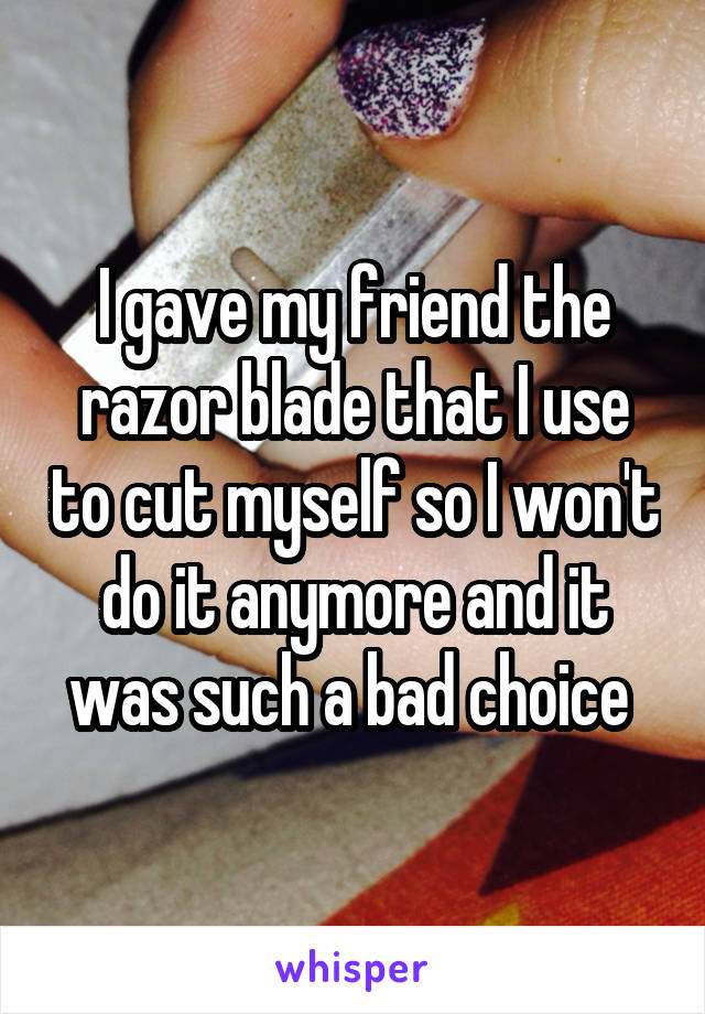 I gave my friend the razor blade that I use to cut myself so I won't do it anymore and it was such a bad choice 