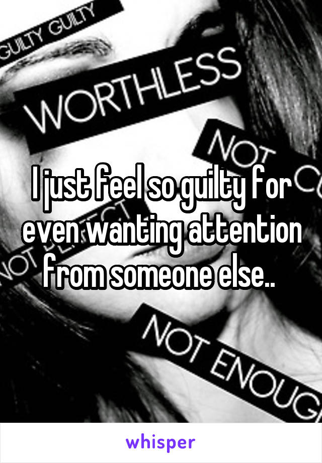 I just feel so guilty for even wanting attention from someone else.. 