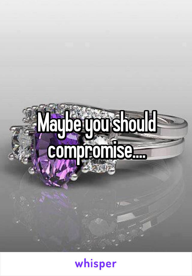 Maybe you should compromise....