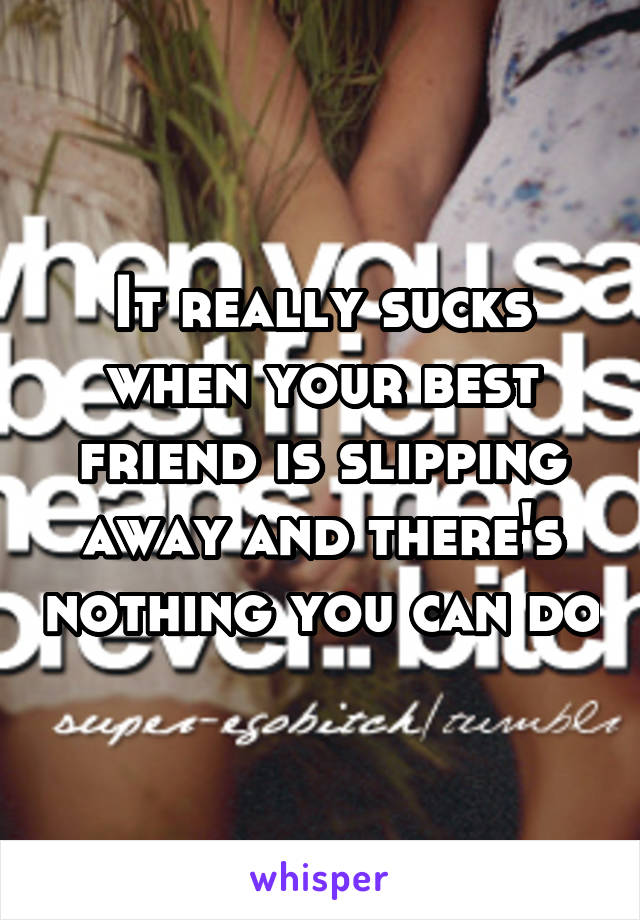 It really sucks when your best friend is slipping away and there's nothing you can do
