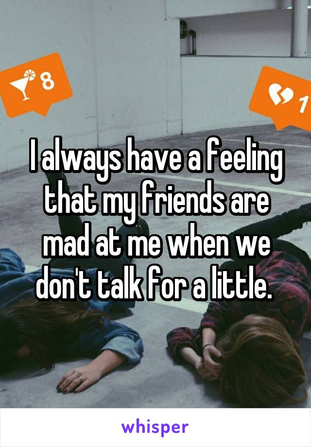 I always have a feeling that my friends are mad at me when we don't talk for a little. 