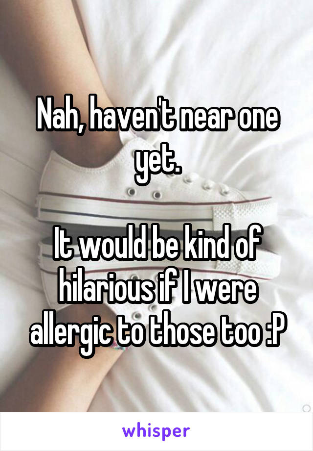 Nah, haven't near one yet.

It would be kind of hilarious if I were allergic to those too :P