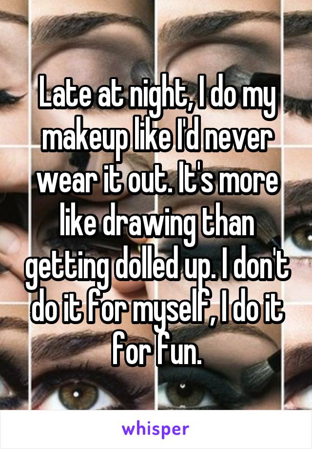 Late at night, I do my makeup like I'd never wear it out. It's more like drawing than getting dolled up. I don't do it for myself, I do it for fun.