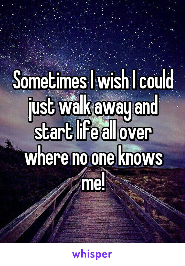 Sometimes I wish I could just walk away and start life all over where no one knows me!