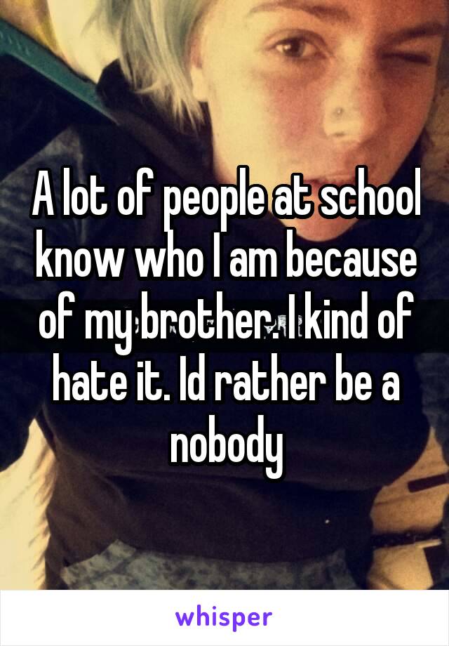 A lot of people at school know who I am because of my brother. I kind of hate it. Id rather be a nobody
