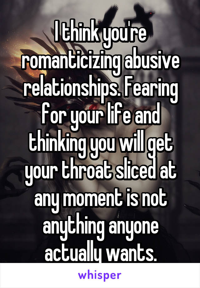 I think you're romanticizing abusive relationships. Fearing for your life and thinking you will get your throat sliced at any moment is not anything anyone actually wants.