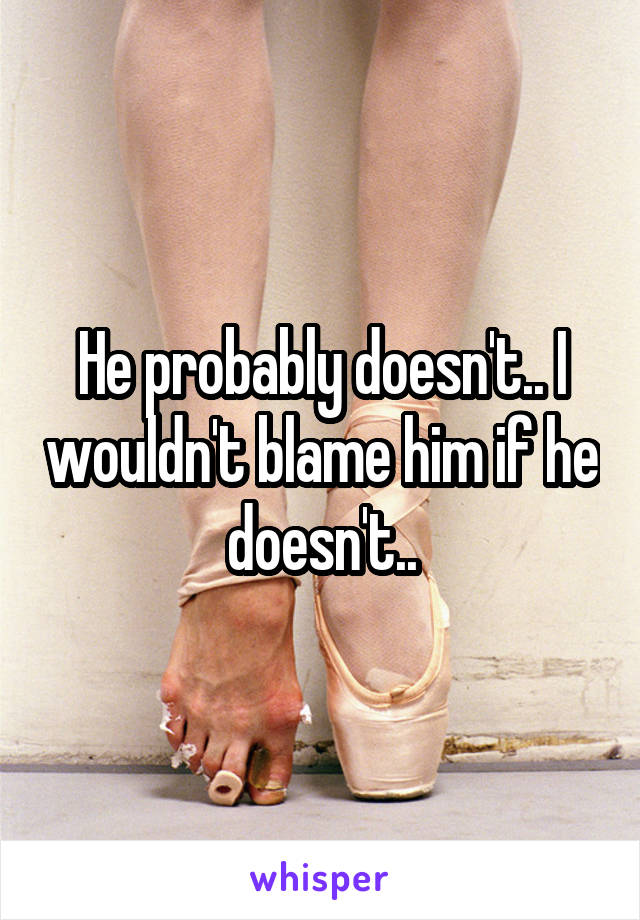 He probably doesn't.. I wouldn't blame him if he doesn't..