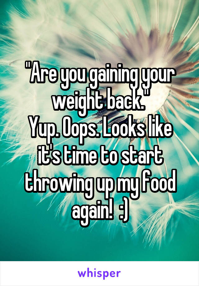 "Are you gaining your weight back."
Yup. Oops. Looks like it's time to start throwing up my food again!  :)