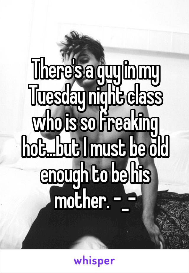 There's a guy in my Tuesday night class who is so freaking hot...but I must be old enough to be his mother. -_-
