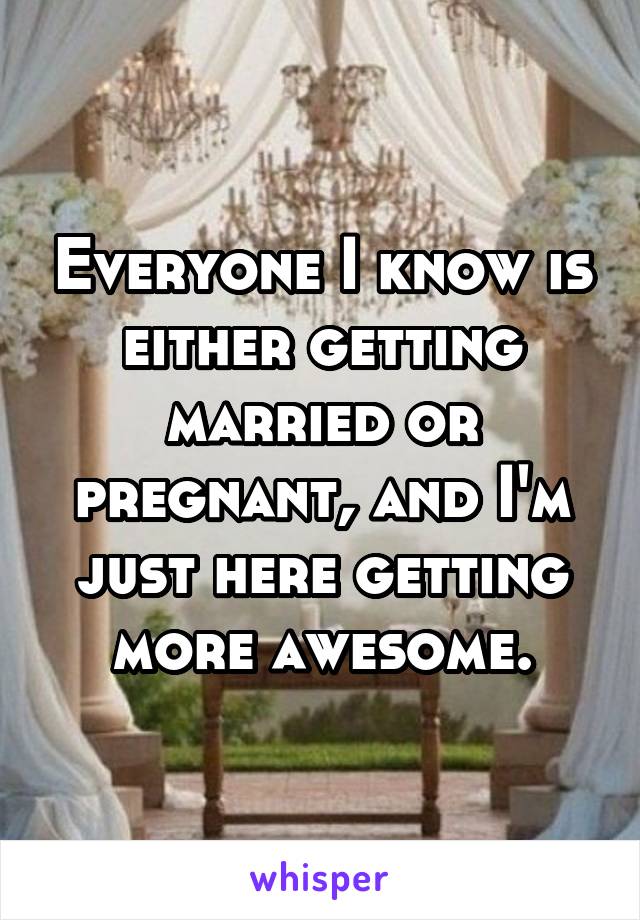 Everyone I know is either getting married or pregnant, and I'm just here getting more awesome.