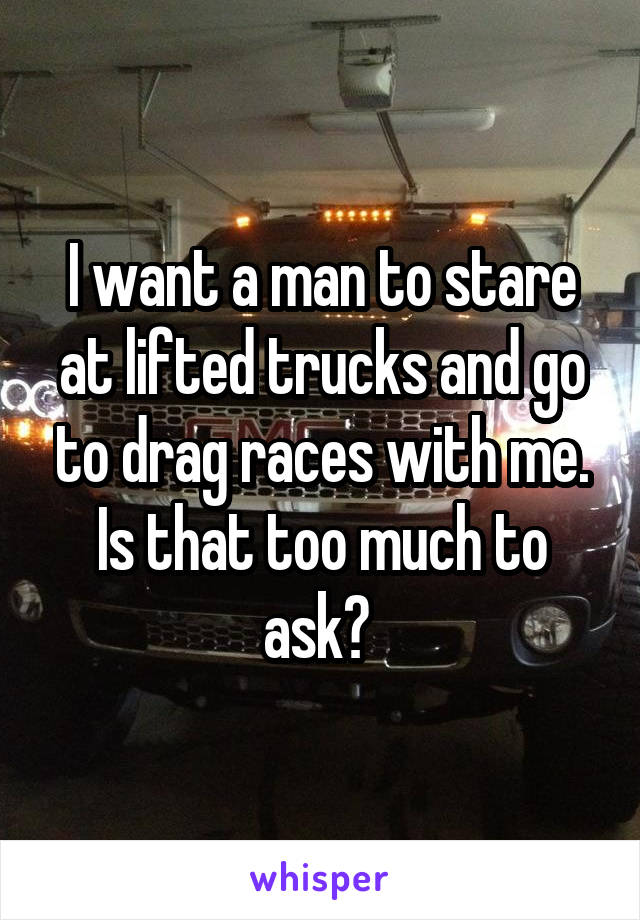 I want a man to stare at lifted trucks and go to drag races with me. Is that too much to ask? 