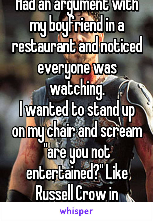 Had an argument with my boyfriend in a restaurant and noticed everyone was watching.
I wanted to stand up on my chair and scream "are you not entertained?" Like Russell Crow in Gladiator. 