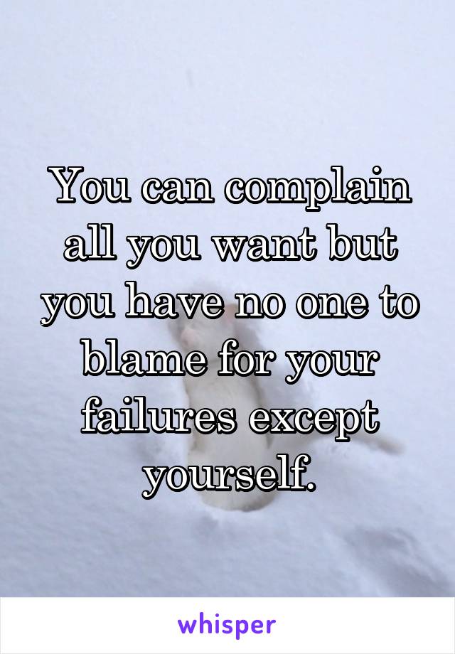 You can complain all you want but you have no one to blame for your failures except yourself.