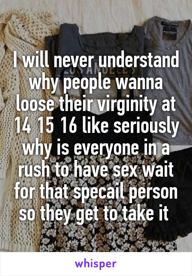 I will never understand why people wanna loose their virginity at 14 15 16 like seriously why is everyone in a rush to have sex wait for that specail person so they get to take it 