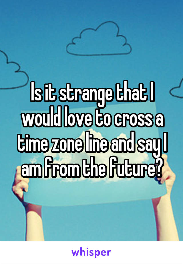Is it strange that I would love to cross a time zone line and say I am from the future?