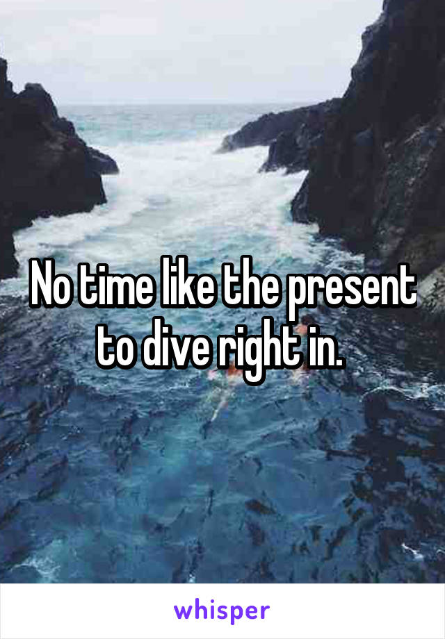 No time like the present to dive right in. 