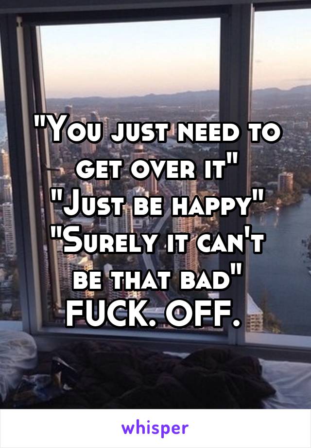"You just need to get over it"
"Just be happy"
"Surely it can't be that bad"
FUCK. OFF. 