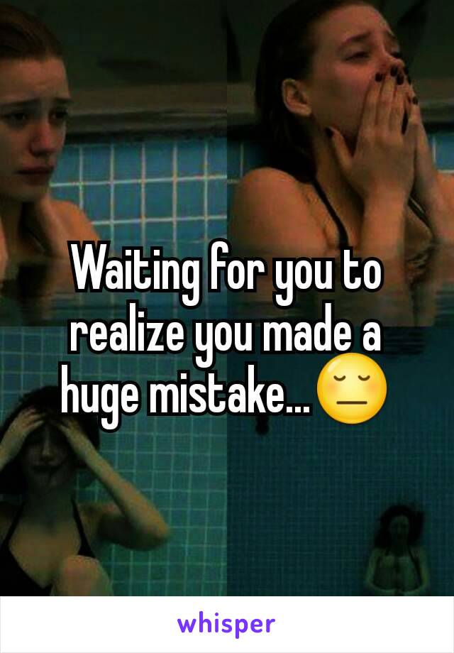 Waiting for you to realize you made a huge mistake...😔