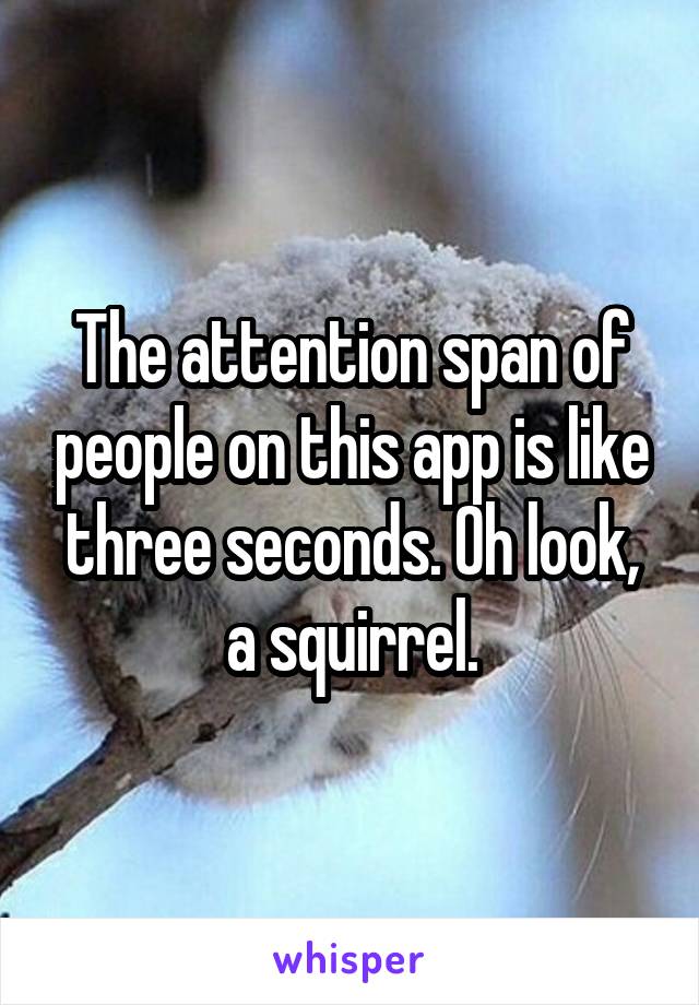 The attention span of people on this app is like three seconds. Oh look, a squirrel.