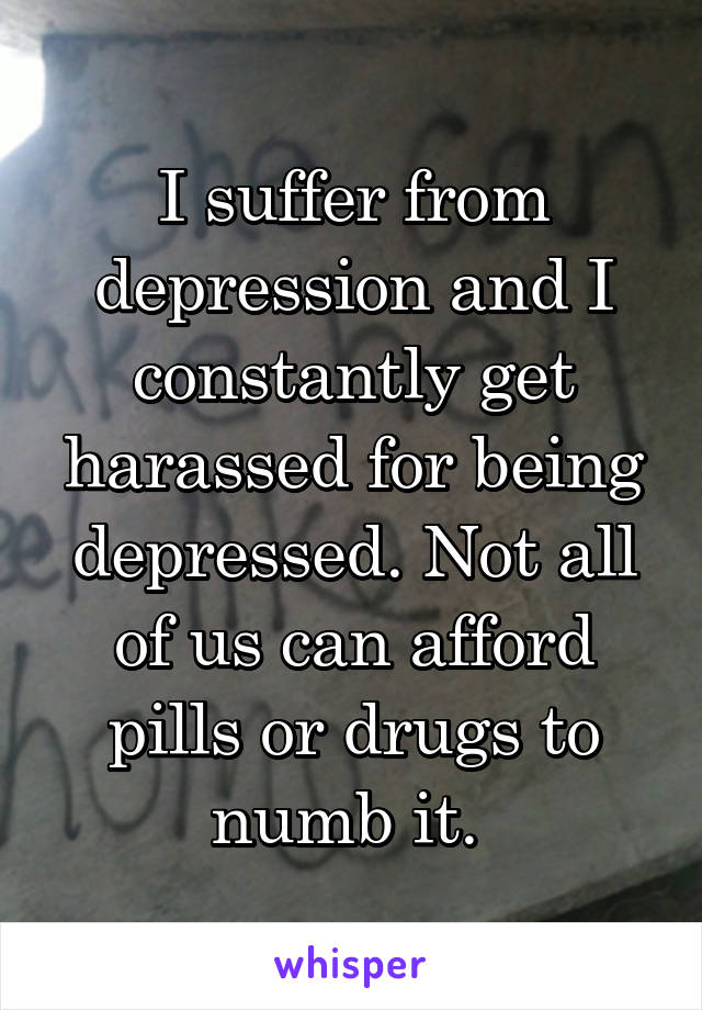 I suffer from depression and I constantly get harassed for being depressed. Not all of us can afford pills or drugs to numb it. 