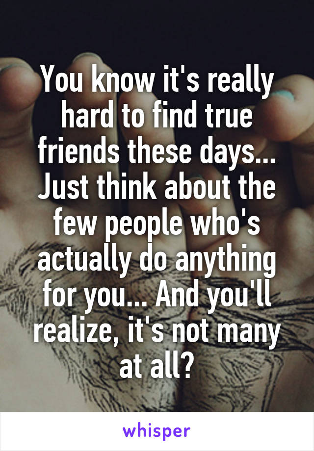 You know it's really hard to find true friends these days... Just think about the few people who's actually do anything for you... And you'll realize, it's not many at all😞