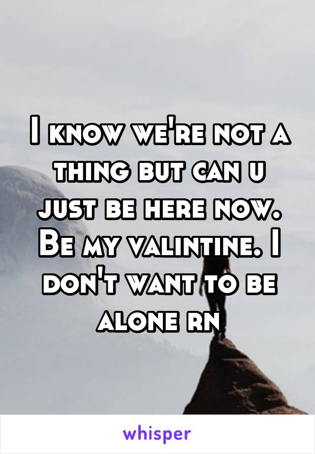 I know we're not a thing but can u just be here now. Be my valintine. I don't want to be alone rn