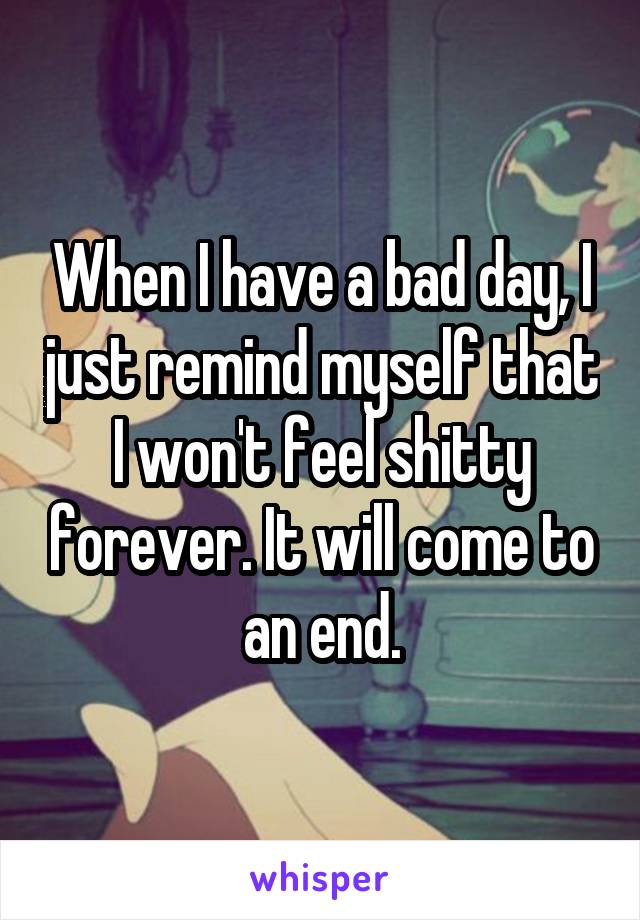 When I have a bad day, I just remind myself that I won't feel shitty forever. It will come to an end.