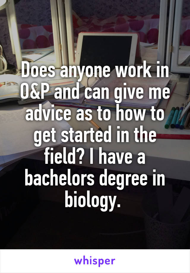 Does anyone work in O&P and can give me advice as to how to get started in the field? I have a bachelors degree in biology. 