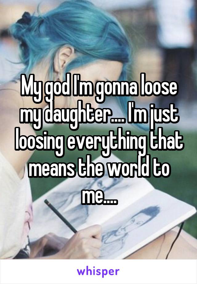 My god I'm gonna loose my daughter.... I'm just loosing everything that means the world to me....