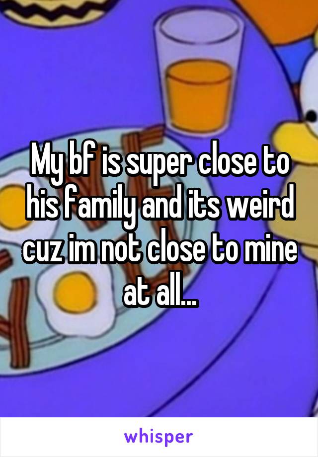 My bf is super close to his family and its weird cuz im not close to mine at all...