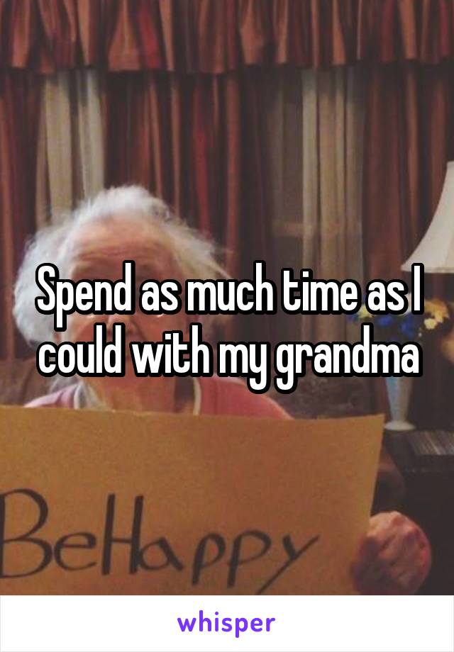 Spend as much time as I could with my grandma