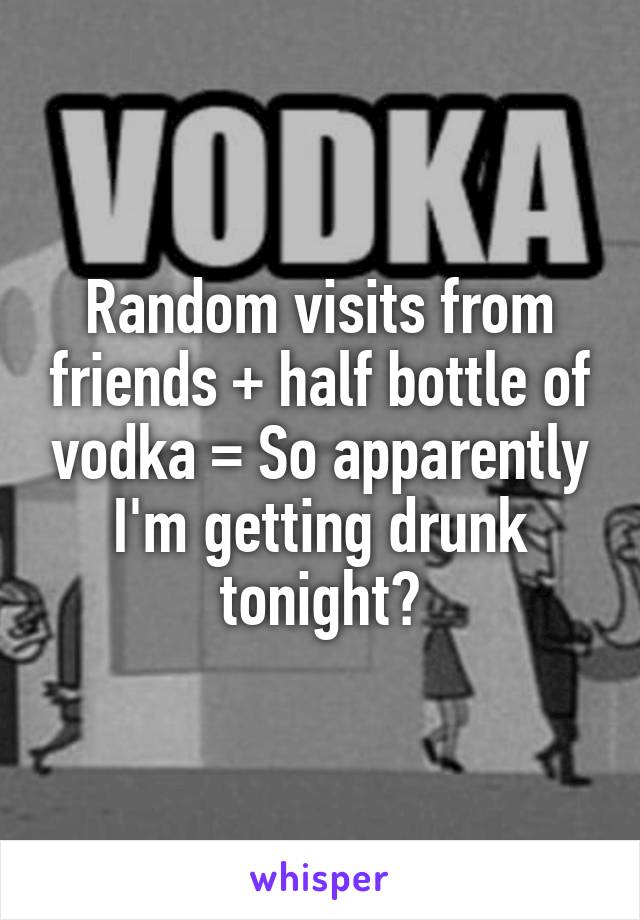 Random visits from friends + half bottle of vodka = So apparently I'm getting drunk tonight?