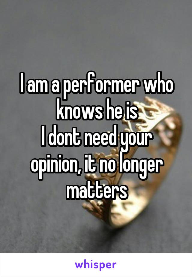 I am a performer who knows he is
I dont need your opinion, it no longer matters