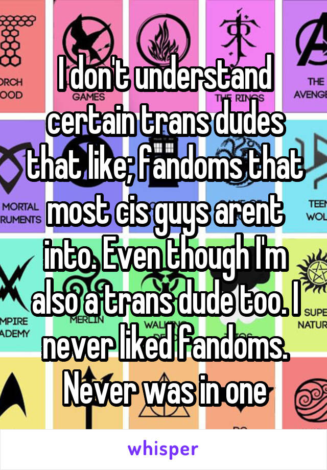 I don't understand certain trans dudes that like; fandoms that most cis guys arent into. Even though I'm also a trans dude too. I never liked fandoms. Never was in one