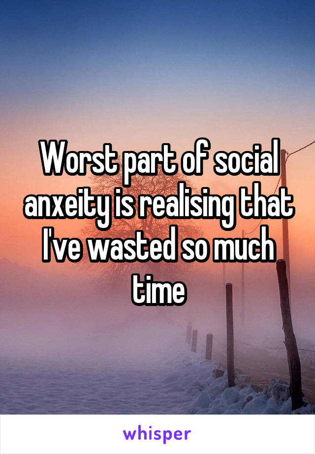 Worst part of social anxeity is realising that I've wasted so much time