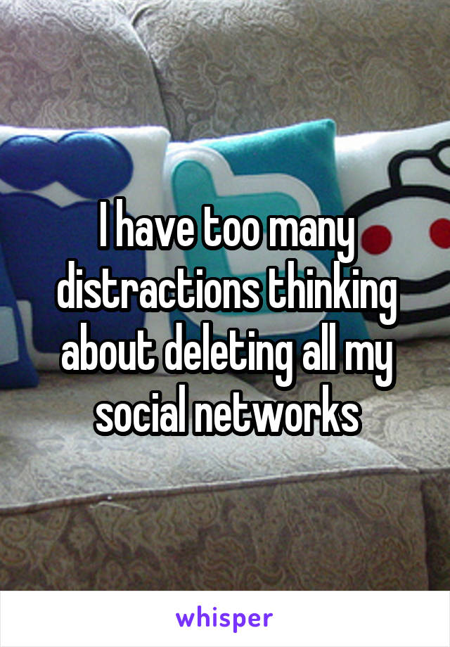 I have too many distractions thinking about deleting all my social networks