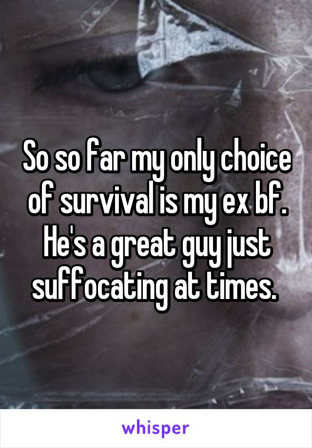 So so far my only choice of survival is my ex bf. He's a great guy just suffocating at times. 