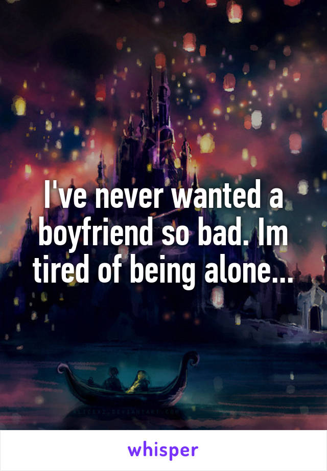 I've never wanted a boyfriend so bad. Im tired of being alone...