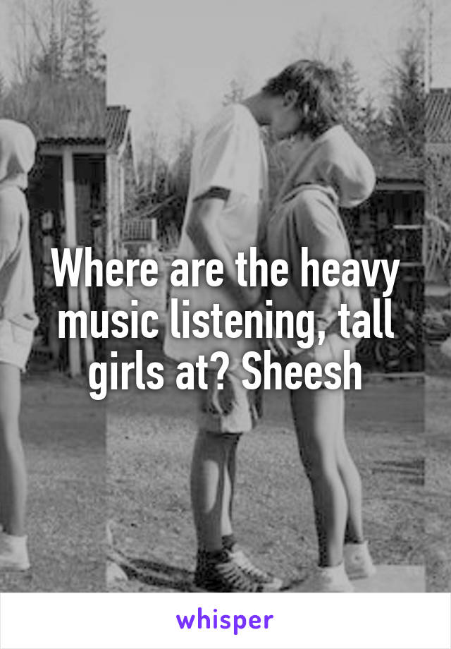 Where are the heavy music listening, tall girls at? Sheesh
