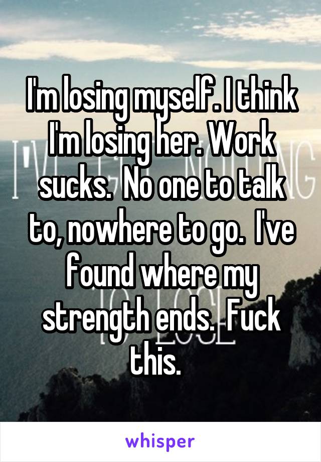 I'm losing myself. I think I'm losing her. Work sucks.  No one to talk to, nowhere to go.  I've found where my strength ends.  Fuck this.  