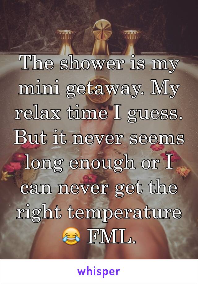 The shower is my mini getaway. My relax time I guess. But it never seems long enough or I can never get the right temperature 😂 FML. 