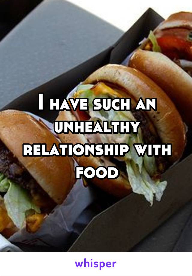 I have such an unhealthy relationship with food