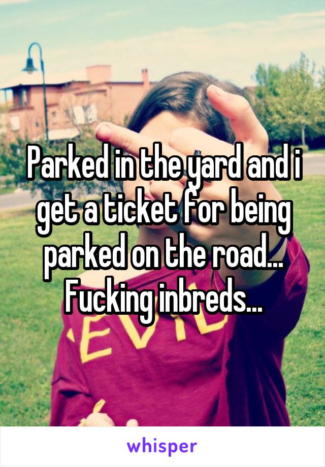 Parked in the yard and i get a ticket for being parked on the road...
Fucking inbreds...