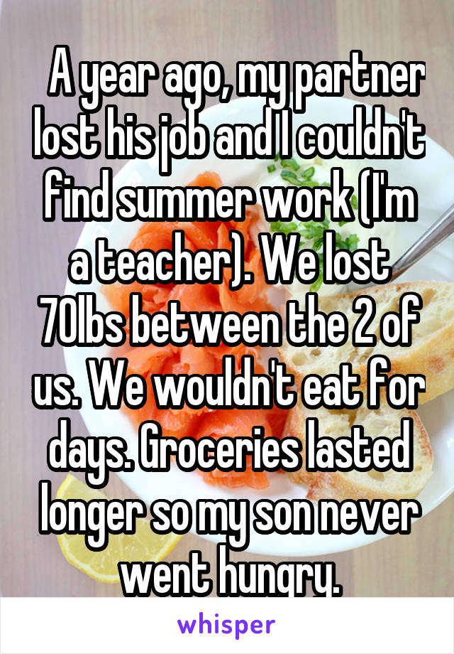   A year ago, my partner lost his job and I couldn't find summer work (I'm a teacher). We lost 70lbs between the 2 of us. We wouldn't eat for days. Groceries lasted longer so my son never went hungry.