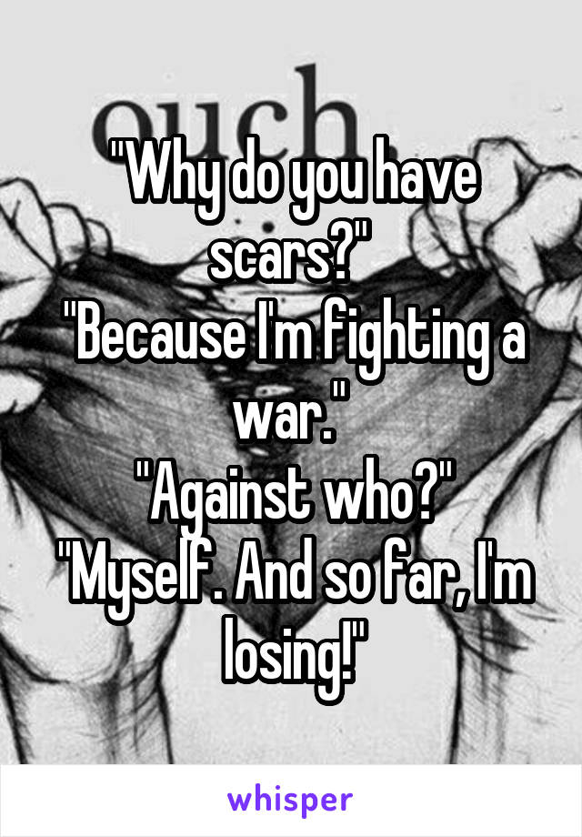 "Why do you have scars?" 
"Because I'm fighting a war." 
"Against who?"
"Myself. And so far, I'm losing!"