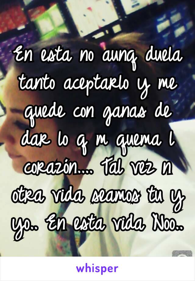 En esta no aunq duela tanto aceptarlo y me quede con ganas de dar lo q m quema l corazón.... Tal vez n otra vida seamos tu y yo.. En esta vida Noo..