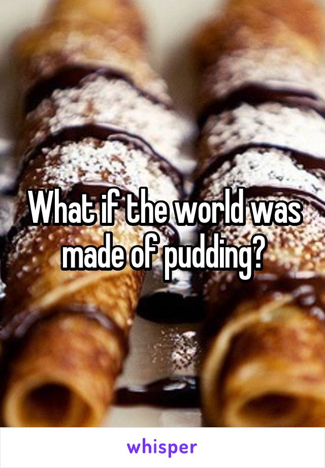 What if the world was made of pudding?