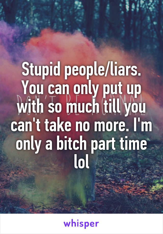 Stupid people/liars. You can only put up with so much till you can't take no more. I'm only a bitch part time lol