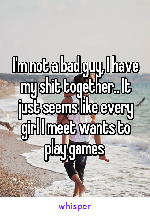 I'm not a bad guy, I have my shit together.. It just seems like every girl I meet wants to play games 