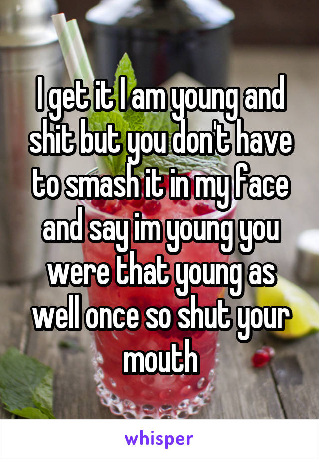 I get it I am young and shit but you don't have to smash it in my face and say im young you were that young as well once so shut your mouth